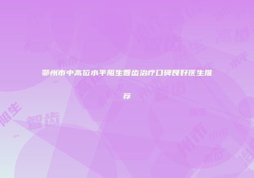 鄂州市中高位水平阻生智齿治疗口碑良好医生推荐