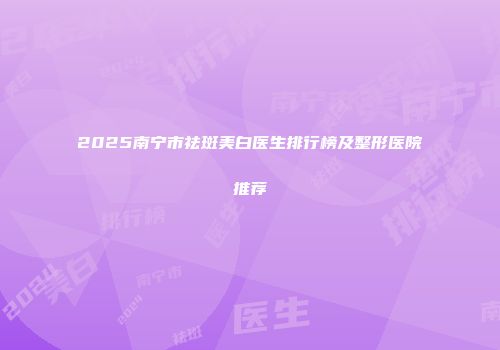 2025南宁市祛斑美白医生排行榜及整形医院推荐