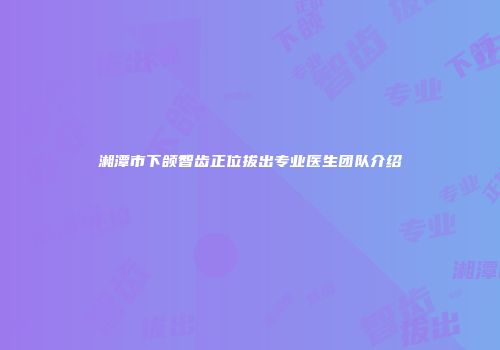 湘潭市下颌智齿正位拔出专业医生团队介绍