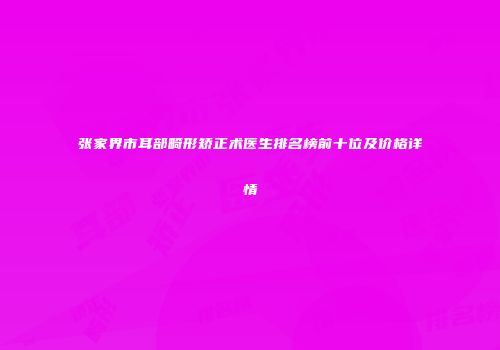 张家界市耳部畸形矫正术医生排名榜前十位及价格详情