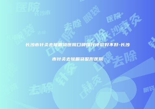 长沙市针灸去除眼袋医院口碑排行评价好不好-长沙市针灸去除眼袋整形医院