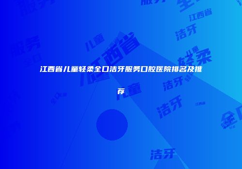 江西省儿童轻柔全口洁牙服务口腔医院排名及推荐