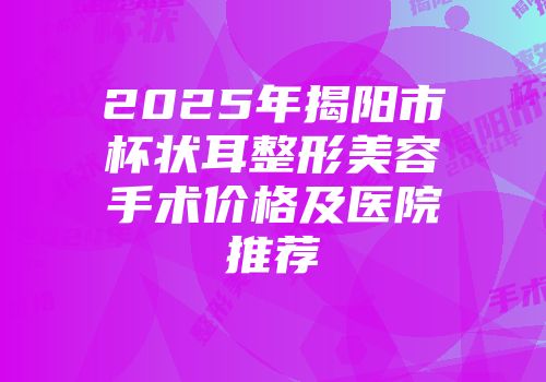 2025年揭阳市杯状耳整形美容手术价格及医院推荐