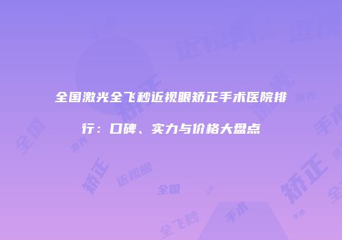 全国激光全飞秒近视眼矫正手术医院排行：口碑、实力与价格大盘点