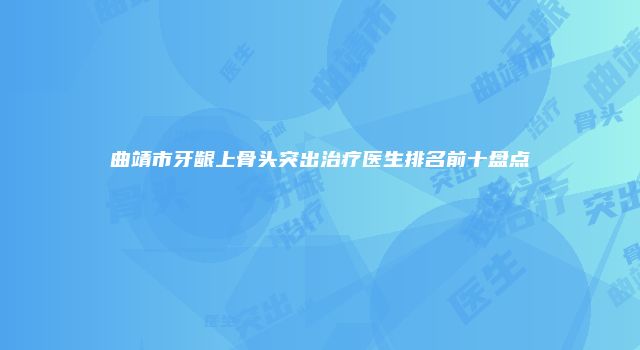 曲靖市牙龈上骨头突出治疗医生排名前十盘点