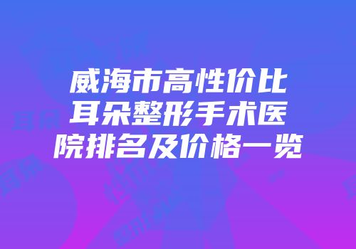 威海市高性价比耳朵整形手术医院排名及价格一览