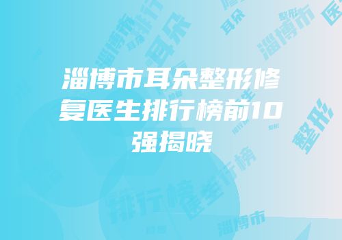 淄博市耳朵整形修复医生排行榜前10强揭晓