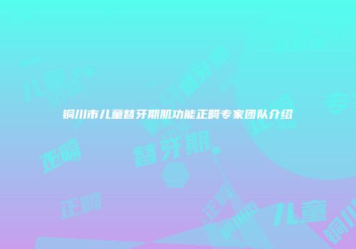 铜川市儿童替牙期肌功能正畸专家团队介绍