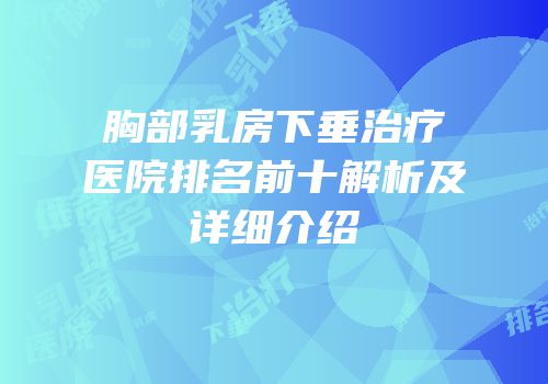 胸部乳房下垂治疗医院排名前十解析及详细介绍