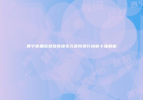 西宁市黑脸娃娃收缩毛孔医院排行榜前十强解析
