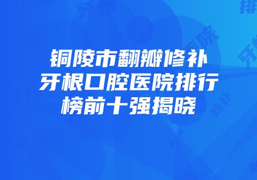 铜陵市翻瓣修补牙根口腔医院排行榜前十强揭晓