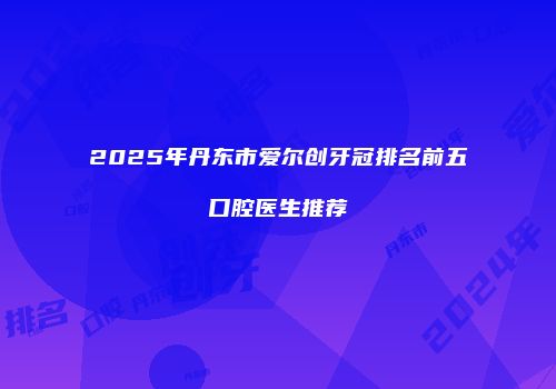 2025年丹东市爱尔创牙冠排名前五口腔医生推荐