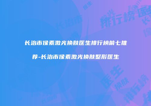 长治市像素激光换肤医生排行榜前七推荐-长治市像素激光换肤整形医生