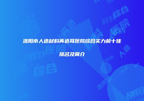 洛阳市人造材料再造耳医院综合实力前十佳排名及简介