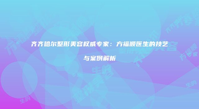 齐齐哈尔整形美容权威专家：方福顺医生的技艺与案例解析