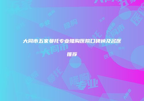 大同市五家曼托专业隆胸医院口碑榜及名医推荐