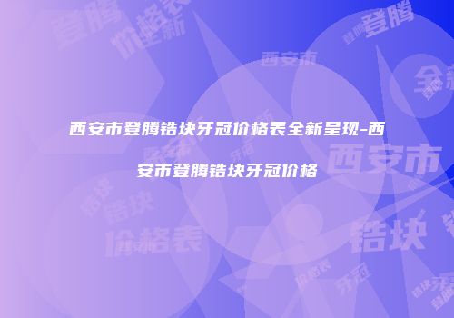 西安市登腾锆块牙冠价格表全新呈现-西安市登腾锆块牙冠价格