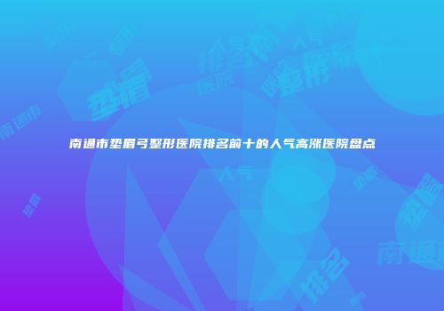 南通市垫眉弓整形医院排名前十的人气高涨医院盘点