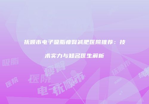 抚顺市电子吸脂瘦臀减肥医院推荐：技术实力与知名医生解析