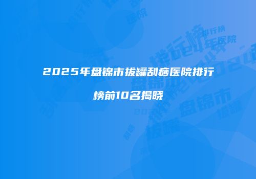 2025年盘锦市拔罐刮痧医院排行榜前10名揭晓