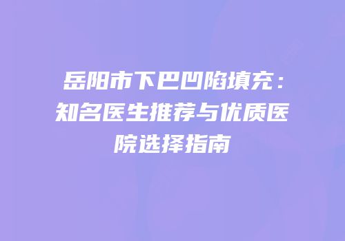 岳阳市下巴凹陷填充：知名医生推荐与优质医院选择指南