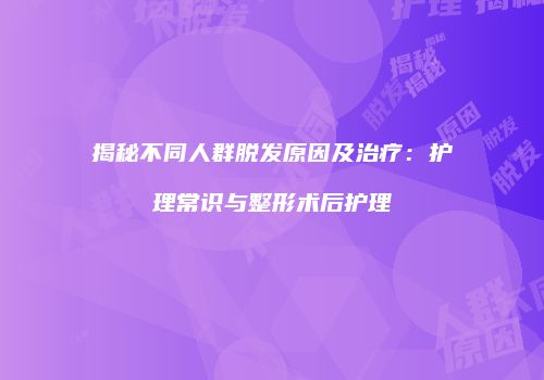 揭秘不同人群脱发原因及治疗：护理常识与整形术后护理