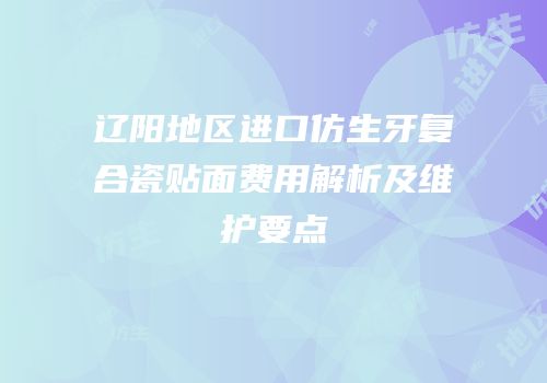 辽阳地区进口仿生牙复合瓷贴面费用解析及维护要点