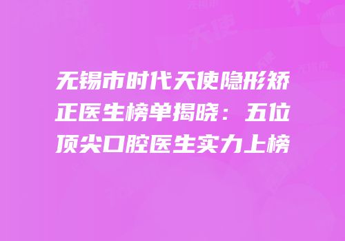 无锡市时代天使隐形矫正医生榜单揭晓：五位顶尖口腔医生实力上榜