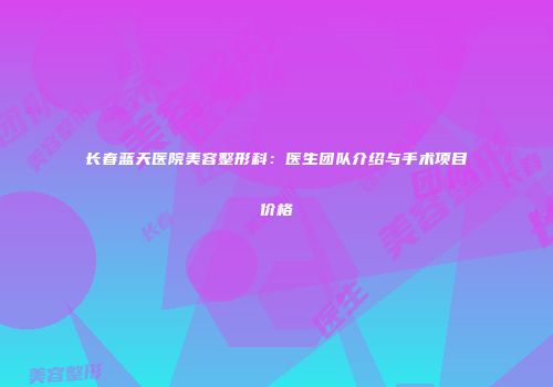 长春蓝天医院美容整形科：医生团队介绍与手术项目价格
