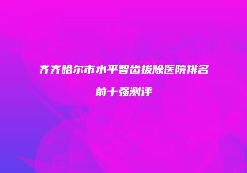 齐齐哈尔市水平智齿拔除医院排名前十强测评