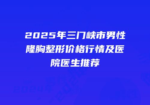 2025年三门峡市男性隆胸整形价格行情及医院医生推荐