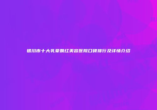 银川市十大乳晕飘红美容医院口碑排行及详情介绍