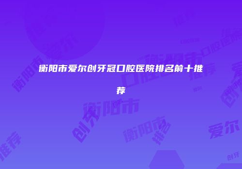 衡阳市爱尔创牙冠口腔医院排名前十推荐