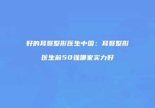 好的耳赘整形医生中国：耳赘整形医生前50强哪家实力好