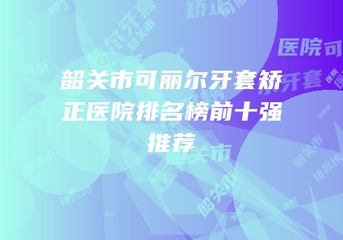 韶关市可丽尔牙套矫正医院排名榜前十强推荐
