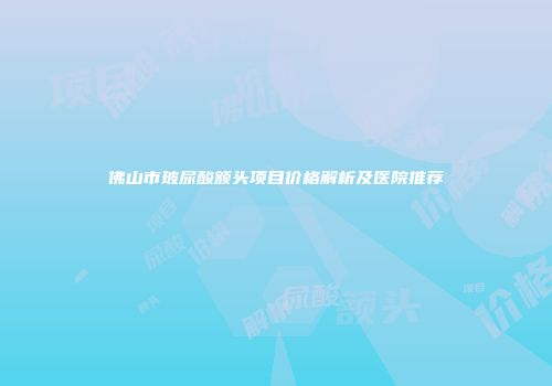 佛山市玻尿酸额头项目价格解析及医院推荐