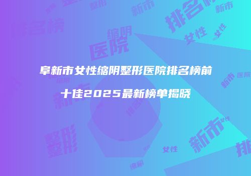 阜新市女性缩阴整形医院排名榜前十佳2025最新榜单揭晓
