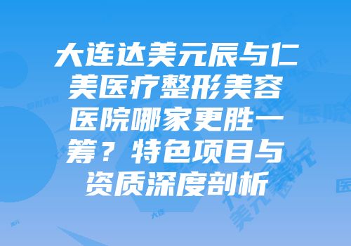 大连达美元辰与仁美医疗整形美容医院哪家更胜一筹？特色项目与资质深度剖析