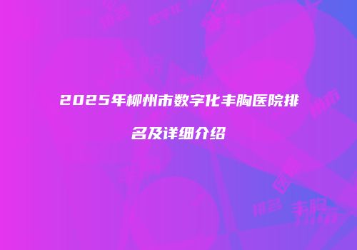 2025年柳州市数字化丰胸医院排名及详细介绍