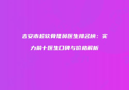 吉安市超软骨隆鼻医生排名榜：实力前十医生口碑与价格解析