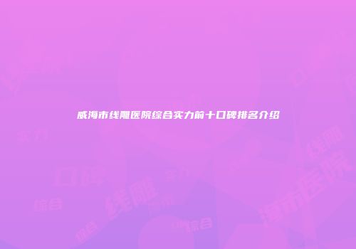 威海市线雕医院综合实力前十口碑排名介绍