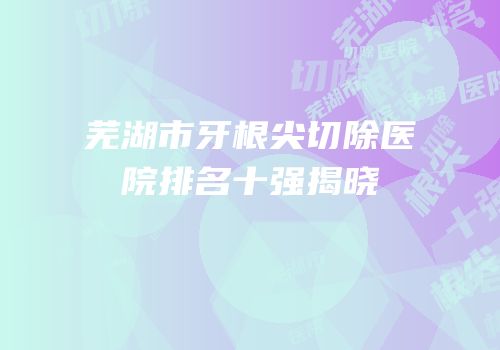 芜湖市牙根尖切除医院排名十强揭晓