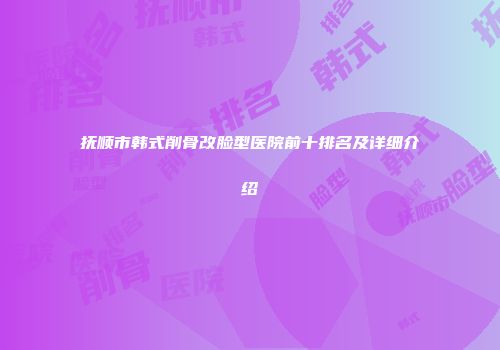 抚顺市韩式削骨改脸型医院前十排名及详细介绍