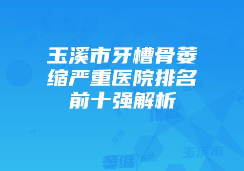 玉溪市牙槽骨萎缩严重医院排名前十强解析