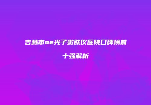吉林市oe光子嫩肤仪医院口碑榜前十强解析
