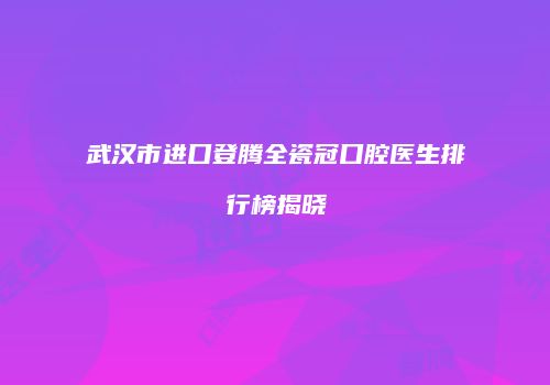 武汉市进口登腾全瓷冠口腔医生排行榜揭晓