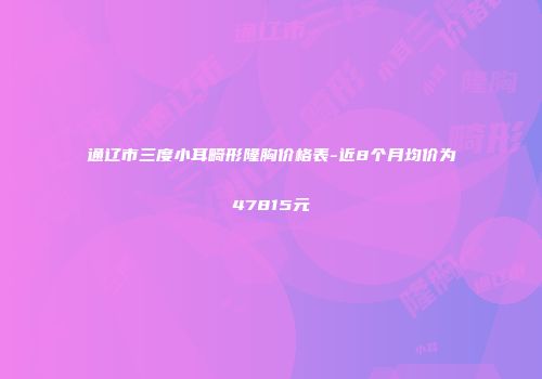 通辽市三度小耳畸形隆胸价格表-近8个月均价为47815元