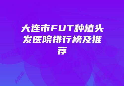 大连市FUT种植头发医院排行榜及推荐