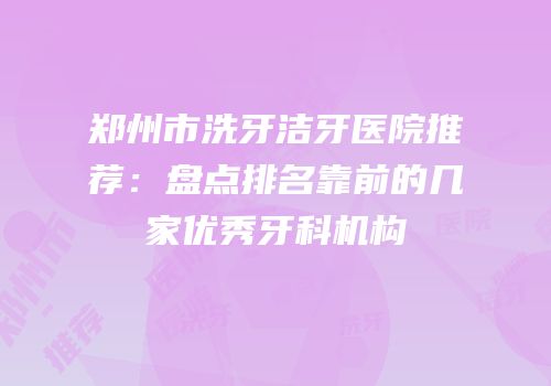 郑州市洗牙洁牙医院推荐：盘点排名靠前的几家优秀牙科机构