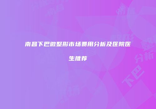 南昌下巴微整形市场费用分析及医院医生推荐